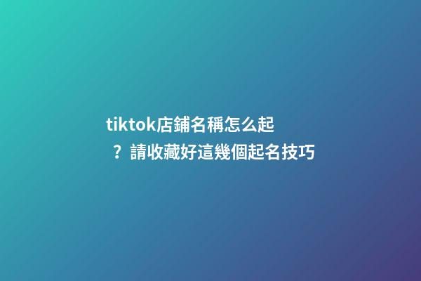 tiktok店鋪名稱怎么起？請收藏好這幾個起名技巧